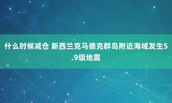 什么时候减仓 新西兰克马德克群岛附近海域发生5.9级地震