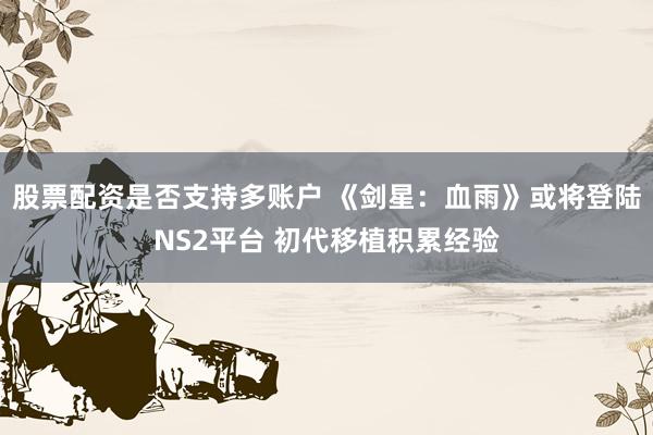 股票配资是否支持多账户 《剑星：血雨》或将登陆NS2平台 初代移植积累经验