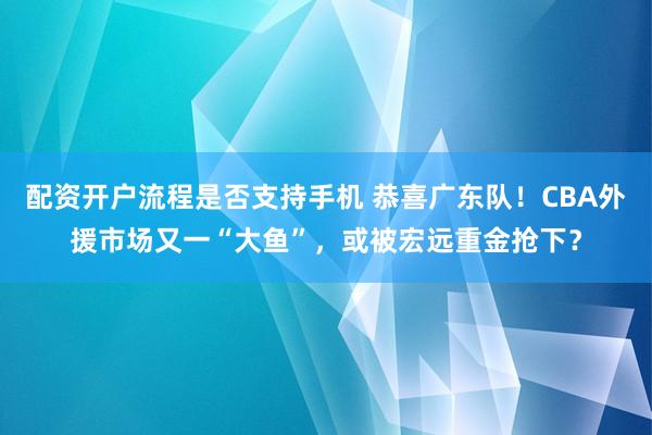 配资开户流程是否支持手机 恭喜广东队！CBA外援市场又一“大鱼”，或被宏远重金抢下？