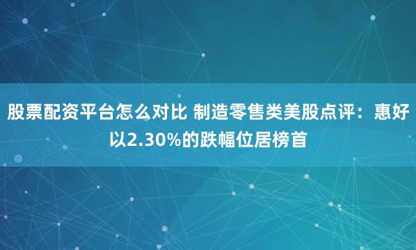 股票配资平台怎么对比 制造零售类美股点评：惠好以2.30%的跌幅位居榜首