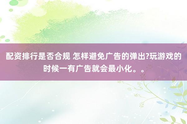 配资排行是否合规 怎样避免广告的弹出?玩游戏的时候一有广告就会最小化。。