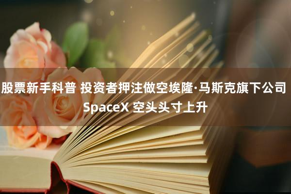 股票新手科普 投资者押注做空埃隆·马斯克旗下公司 SpaceX 空头头寸上升