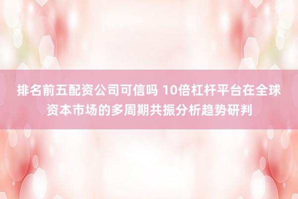 排名前五配资公司可信吗 10倍杠杆平台在全球资本市场的多周期共振分析趋势研判