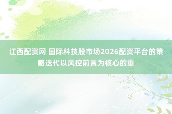 江西配资网 国际科技股市场2026配资平台的策略迭代以风控前置为核心的重