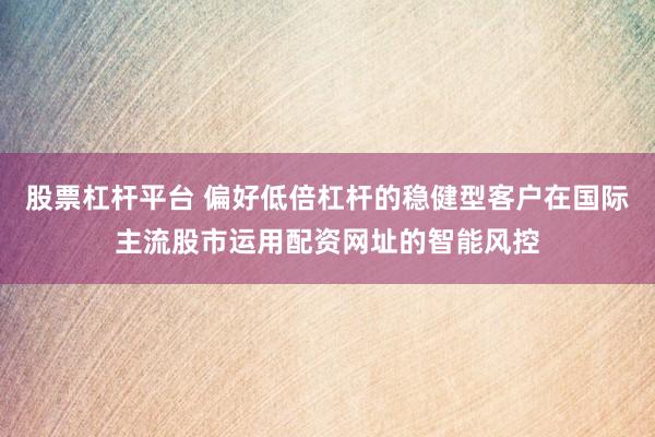 股票杠杆平台 偏好低倍杠杆的稳健型客户在国际主流股市运用配资网址的智能风控