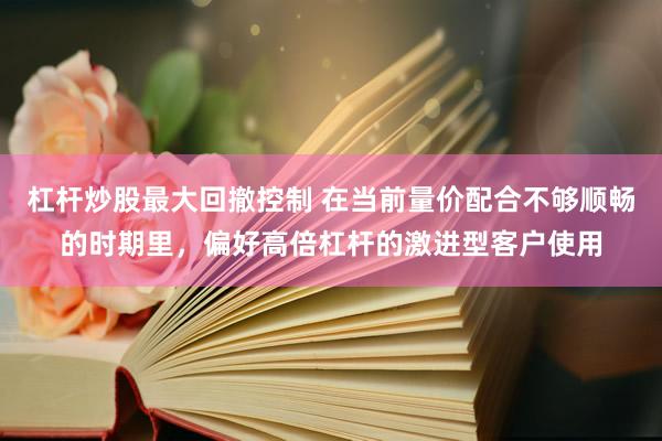 杠杆炒股最大回撤控制 在当前量价配合不够顺畅的时期里，偏好高倍杠杆的激进型客户使用