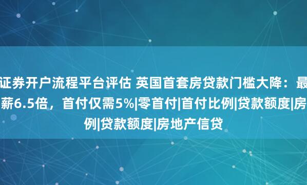 证券开户流程平台评估 英国首套房贷款门槛大降：最高可贷年薪6.5倍，首付仅需5%|零首付|首付比例|贷款额度|房地产信贷