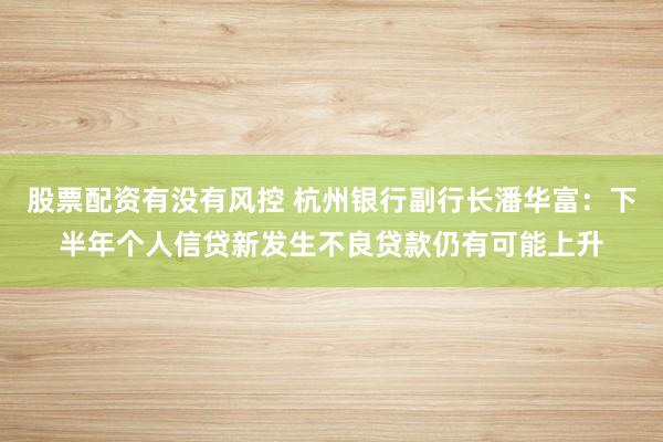 股票配资有没有风控 杭州银行副行长潘华富：下半年个人信贷新发生不良贷款仍有可能上升