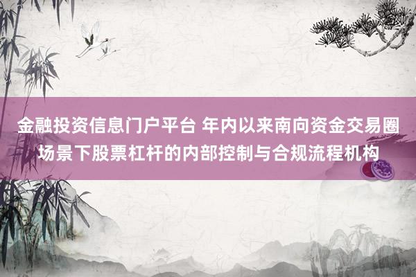 金融投资信息门户平台 年内以来南向资金交易圈场景下股票杠杆的内部控制与合规流程机构