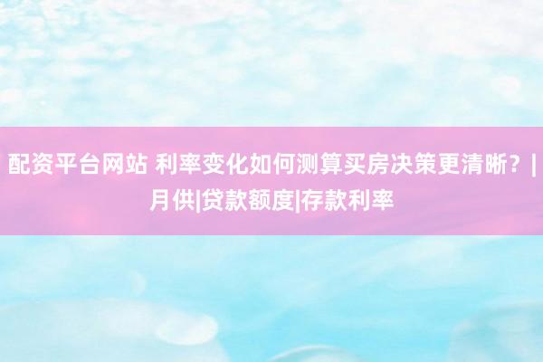 配资平台网站 利率变化如何测算买房决策更清晰？|月供|贷款额度|存款利率