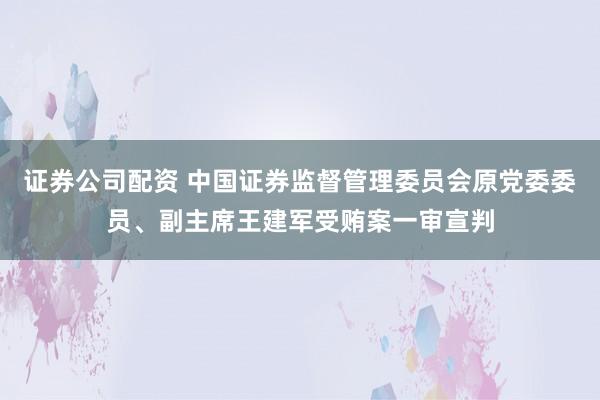 证券公司配资 中国证券监督管理委员会原党委委员、副主席王建军受贿案一审宣判