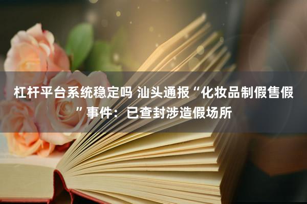 杠杆平台系统稳定吗 汕头通报“化妆品制假售假”事件：已查封涉造假场所