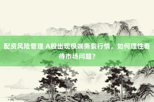 配资风险管理 A股出现极端撕裂行情，如何理性看待市场问题？
