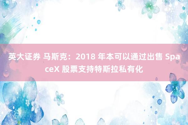 英大证券 马斯克：2018 年本可以通过出售 SpaceX 股票支持特斯拉私有化