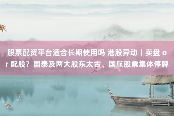 股票配资平台适合长期使用吗 港股异动丨卖盘 or 配股？国泰及两大股东太古、国航股票集体停牌