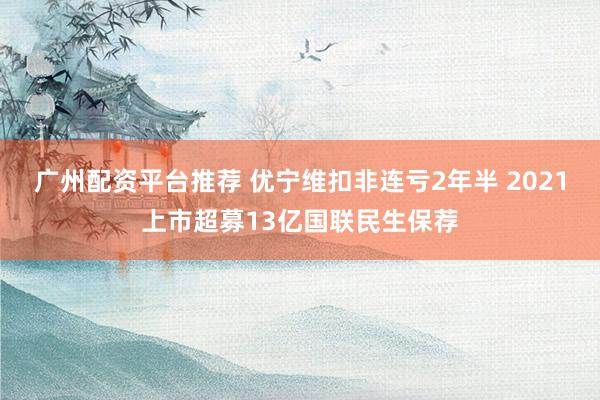广州配资平台推荐 优宁维扣非连亏2年半 2021上市超募13亿国联民生保荐