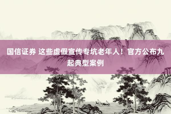 国信证券 这些虚假宣传专坑老年人！官方公布九起典型案例