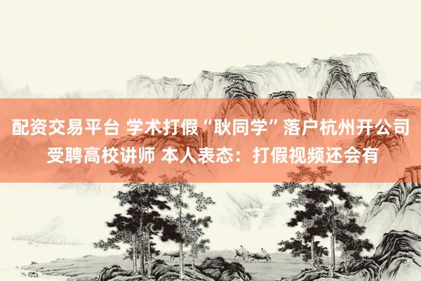 配资交易平台 学术打假“耿同学”落户杭州开公司 受聘高校讲师 本人表态：打假视频还会有