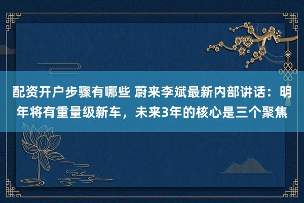 配资开户步骤有哪些 蔚来李斌最新内部讲话：明年将有重量级新车，未来3年的核心是三个聚焦
