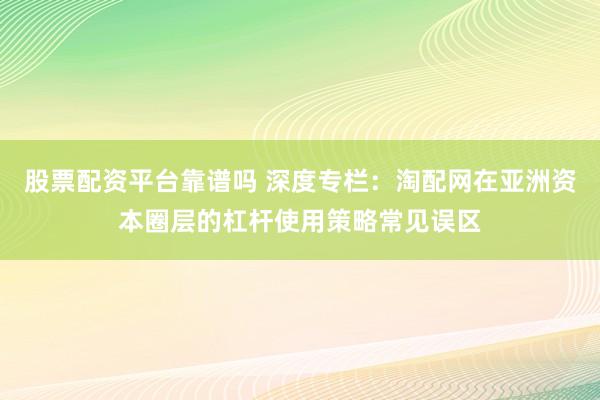 股票配资平台靠谱吗 深度专栏：淘配网在亚洲资本圈层的杠杆使用策略常见误区