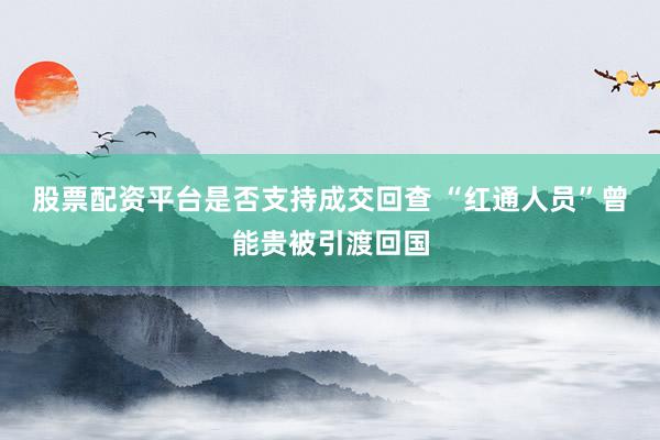 股票配资平台是否支持成交回查 “红通人员”曾能贵被引渡回国