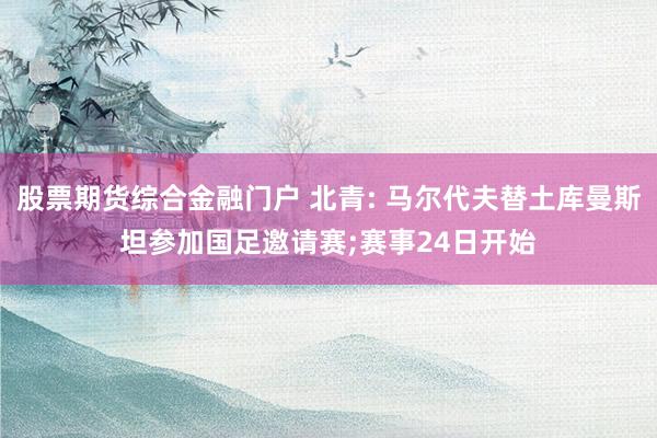 股票期货综合金融门户 北青: 马尔代夫替土库曼斯坦参加国足邀请赛;赛事24日开始