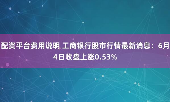 配资平台费用说明 工商银行股市行情最新消息：6月4日收盘上涨0.53%