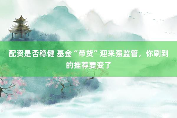 配资是否稳健 基金“带货”迎来强监管，你刷到的推荐要变了